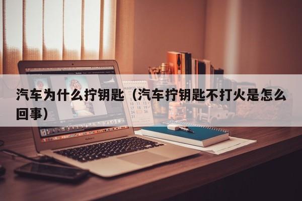 汽车为什么拧钥匙(汽车拧钥匙不打火是怎么回事)